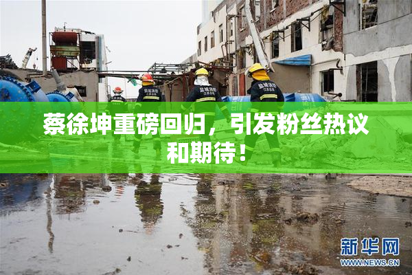 蔡徐坤重磅回归，引发粉丝热议和期待！