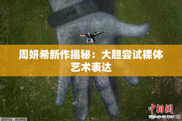 周妍希新作揭秘：大胆尝试裸体艺术表达