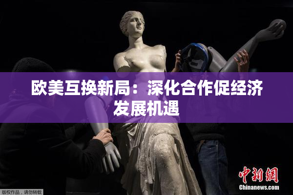 欧美互换新局：深化合作促经济发展机遇
