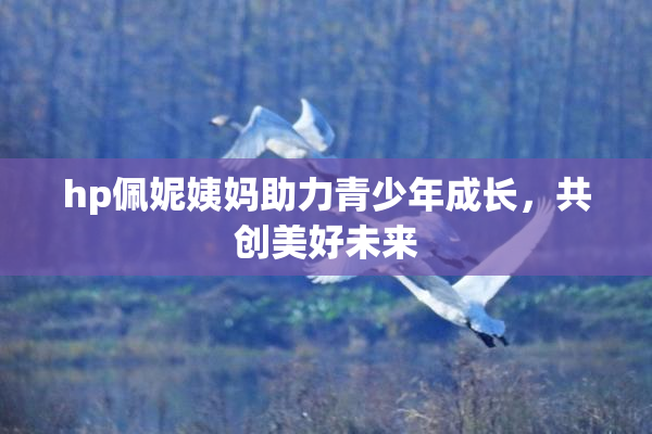 hp佩妮姨妈助力青少年成长，共创美好未来