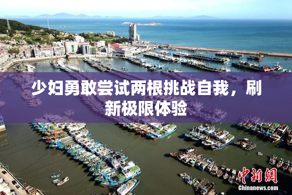 少妇勇敢尝试两根挑战自我，刷新极限体验