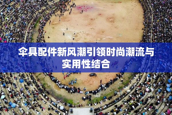 伞具配件新风潮引领时尚潮流与实用性结合