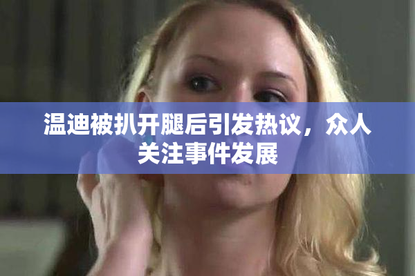温迪被扒开腿后引发热议，众人关注事件发展