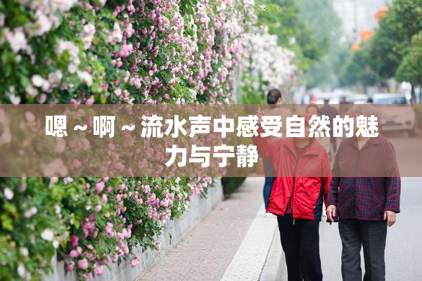 嗯～啊～流水声中感受自然的魅力与宁静
