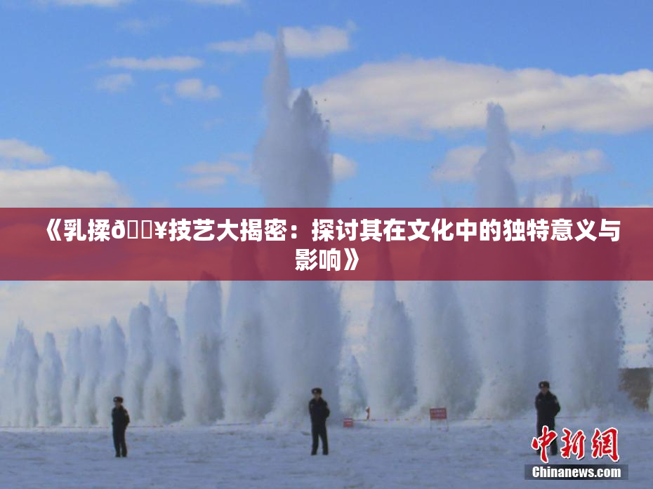 《乳揉🔥技艺大揭密：探讨其在文化中的独特意义与影响》
