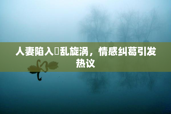 人妻陷入婬乱旋涡，情感纠葛引发热议