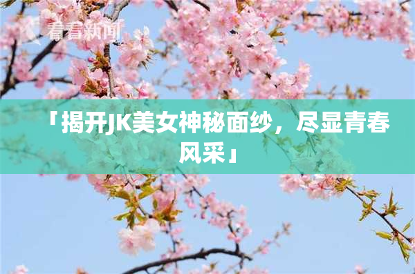 「揭开JK美女神秘面纱，尽显青春风采」