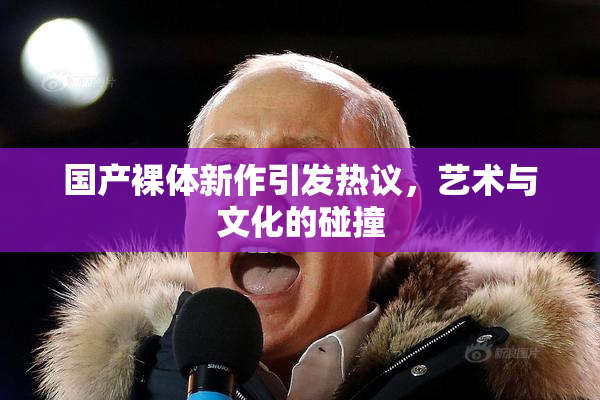 国产裸体新作引发热议，艺术与文化的碰撞