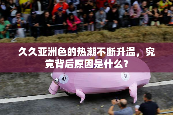 久久亚洲色的热潮不断升温，究竟背后原因是什么？