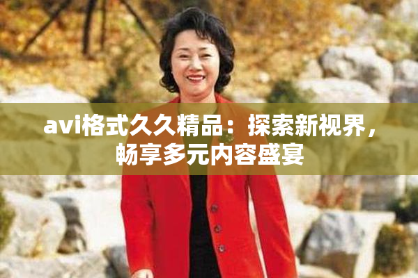 avi格式久久精品：探索新视界，畅享多元内容盛宴