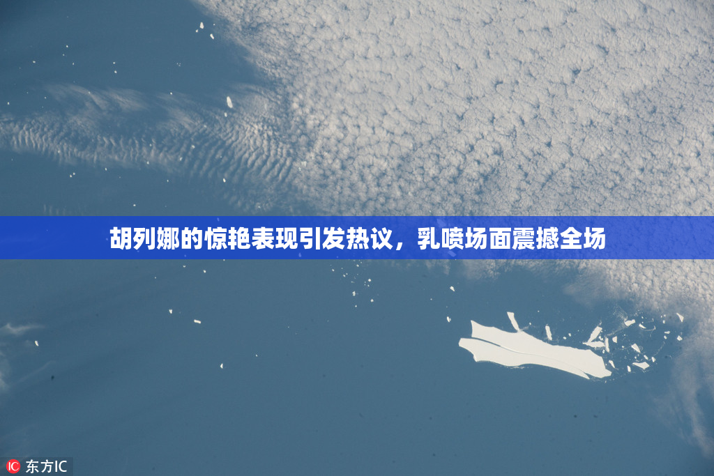 胡列娜的惊艳表现引发热议，乳喷场面震撼全场