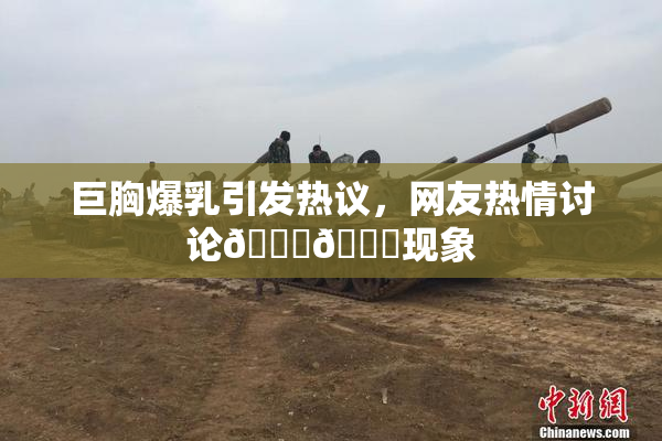 巨胸爆乳引发热议，网友热情讨论🔞🔞现象