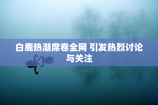 白鹿热潮席卷全网 引发热烈讨论与关注