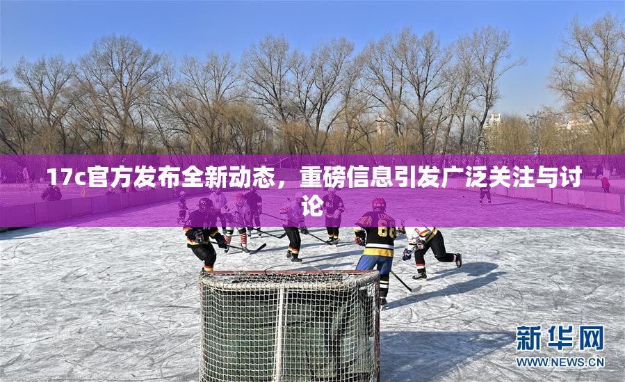 17c官方发布全新动态，重磅信息引发广泛关注与讨论