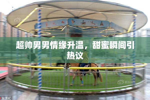 超帅男男情缘升温，甜蜜瞬间引热议