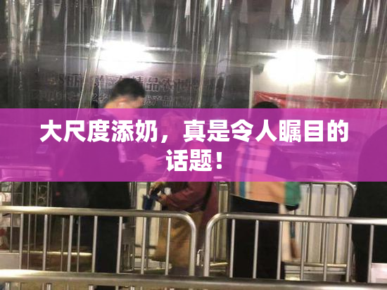 大尺度添奶，真是令人瞩目的话题！