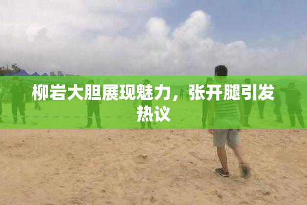 柳岩大胆展现魅力，张开腿引发热议