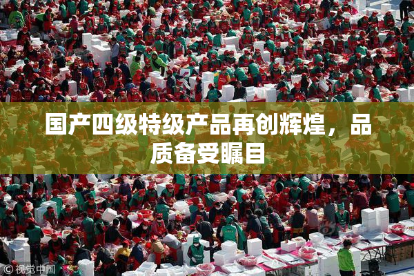 国产四级特级产品再创辉煌，品质备受瞩目