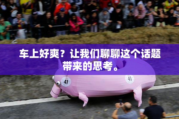 车上好爽？让我们聊聊这个话题带来的思考。
