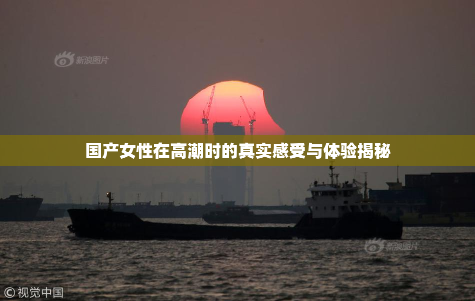国产女性在高潮时的真实感受与体验揭秘