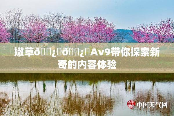 嫩草🌿‌🌿‌Av9带你探索新奇的内容体验
