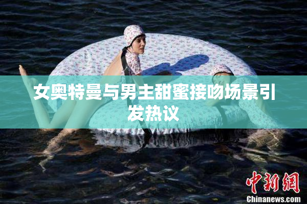 女奥特曼与男主甜蜜接吻场景引发热议