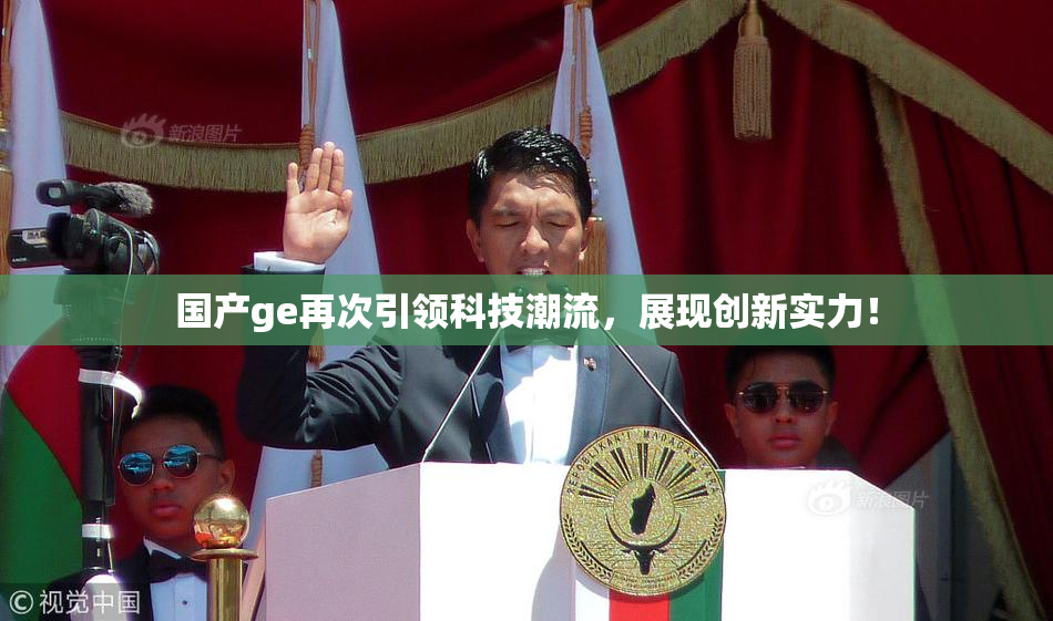 国产ge再次引领科技潮流，展现创新实力！