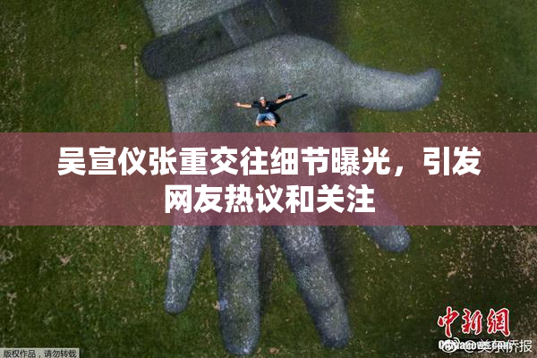 吴宣仪张重交往细节曝光，引发网友热议和关注