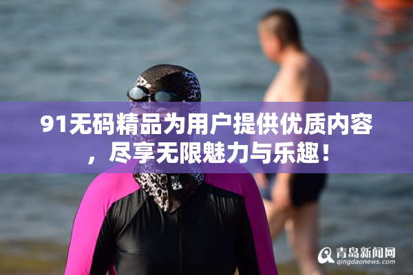 91无码精品为用户提供优质内容，尽享无限魅力与乐趣！