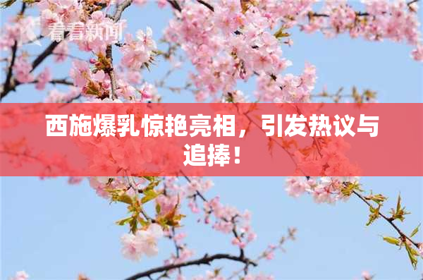 西施爆乳惊艳亮相，引发热议与追捧！