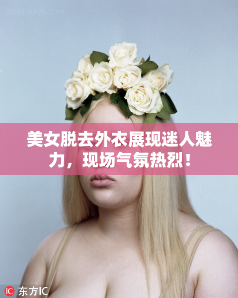 美女脱去外衣展现迷人魅力，现场气氛热烈！