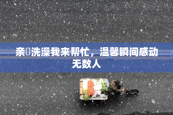 亲妺洗澡我来帮忙，温馨瞬间感动无数人