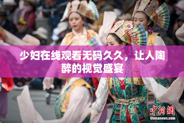 少妇在线观看无码久久，让人陶醉的视觉盛宴