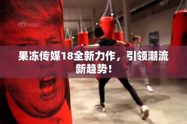 果冻传媒18全新力作，引领潮流新趋势！