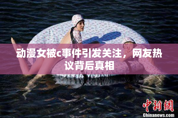动漫女被c事件引发关注，网友热议背后真相