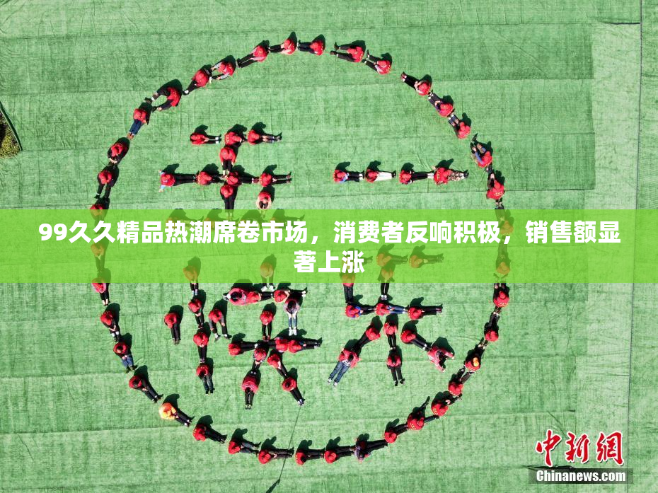 99久久精品热潮席卷市场，消费者反响积极，销售额显著上涨