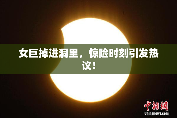 女巨掉进洞里，惊险时刻引发热议！