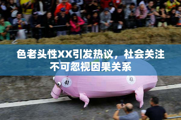 色老头性XX引发热议，社会关注不可忽视因果关系