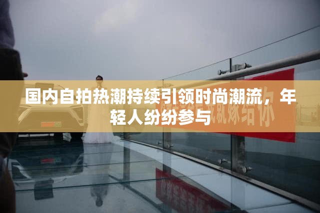 国内自拍热潮持续引领时尚潮流，年轻人纷纷参与