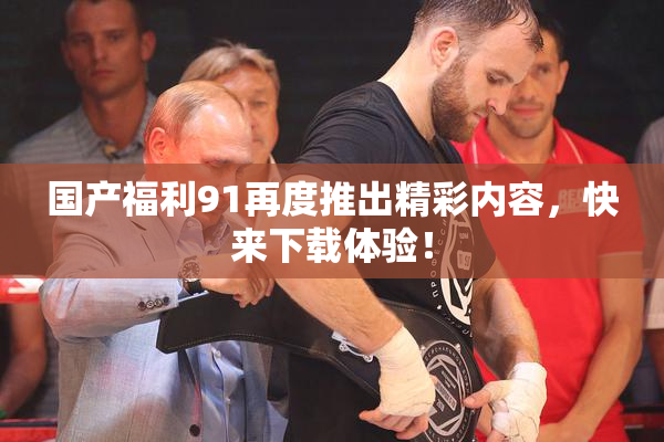 国产福利91再度推出精彩内容，快来下载体验！