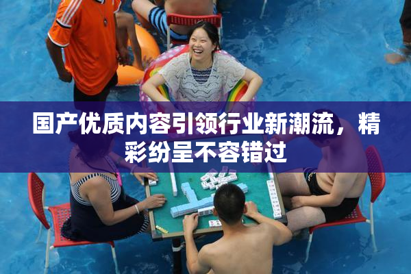 国产优质内容引领行业新潮流，精彩纷呈不容错过