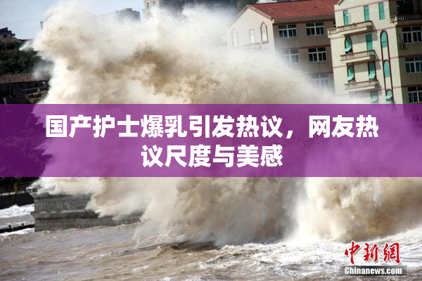 国产护士爆乳引发热议，网友热议尺度与美感