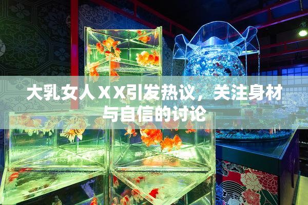 大乳女人ⅩX引发热议，关注身材与自信的讨论