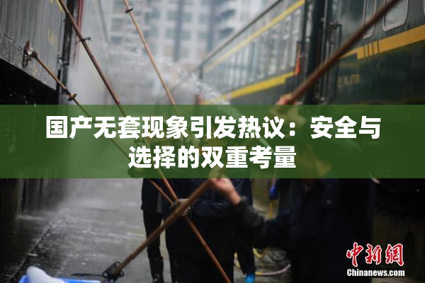 国产无套现象引发热议：安全与选择的双重考量
