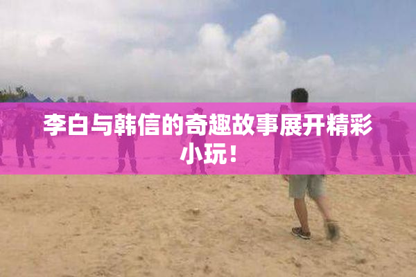 李白与韩信的奇趣故事展开精彩小玩！