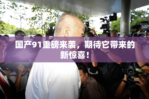 国产91重磅来袭，期待它带来的新惊喜！