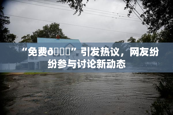 “免费🔞”引发热议，网友纷纷参与讨论新动态