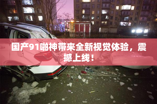 国产91啪神带来全新视觉体验，震撼上线！