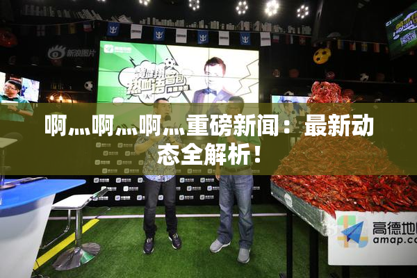 啊灬啊灬啊灬重磅新闻：最新动态全解析！
