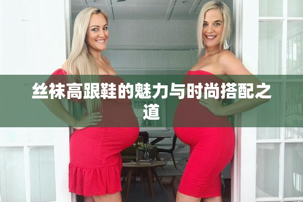 丝袜高跟鞋的魅力与时尚搭配之道